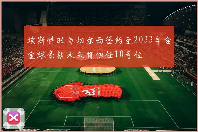 埃斯特旺与切尔西签约至2033年含金球条款未来将担任10号位
