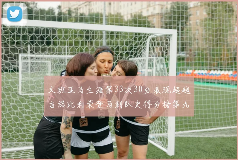 文班亚马生涯第33次30分表现超越吉诺比利荣登马刺队史得分榜第九位