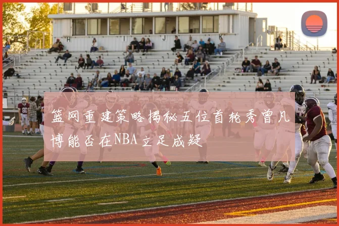 篮网重建策略揭秘五位首轮秀曾凡博能否在NBA立足成疑