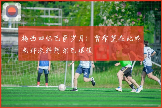 梅西回忆巴萨岁月：曾希望在此终老却未料阿尔巴退役