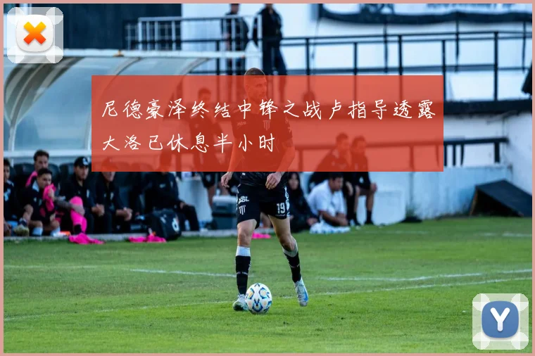 尼德豪泽终结中锋之战卢指导透露大洛已休息半小时
