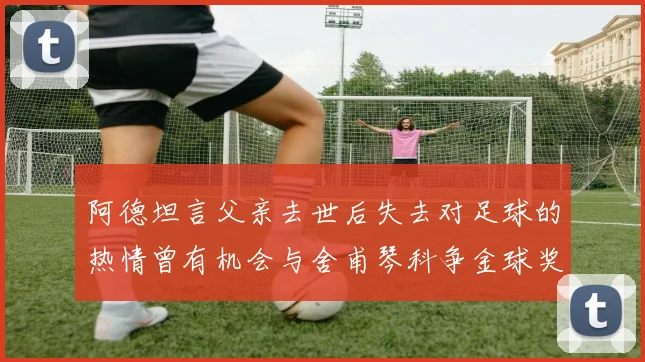 阿德坦言父亲去世后失去对足球的热情曾有机会与舍甫琴科争金球奖