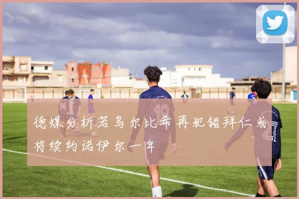 德媒分析若乌尔比希再犯错拜仁或将续约诺伊尔一年