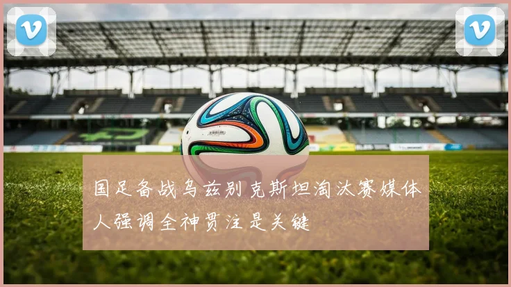 国足备战乌兹别克斯坦淘汰赛媒体人强调全神贯注是关键