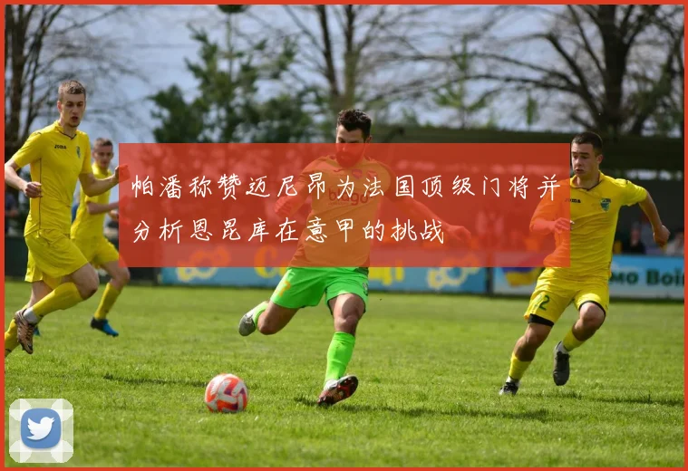 帕潘称赞迈尼昂为法国顶级门将并分析恩昆库在意甲的挑战