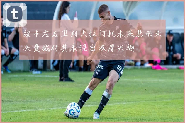 纽卡右后卫利夫拉门托未来悬而未决曼城对其表现出浓厚兴趣